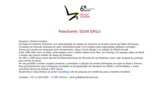 Palestrante: SILVIA GRILLI
Designer e Diretora Criativa.
Formada em Desenho Industrial, com especialização em design de interiores na Scuola Lorenzo de Médici (Florença).
Consultora de diversas empresas do setor móveis|decoração e em projetos para organizações públicas e privadas.
Iniciou sua carreira em empresas como Arredamento, Vogue, Forma Design e no estúdio de Michel Arnoult.
Entre 1986-1987 viveu na Itália, onde estagiou com o mestre italiano Enzo Mari, em Florença. Em seguida voltou ao Brasil
e fundou seu próprio estúdio de design de produtos.
De 2001 e 2004 atuou como Gerente de Desenvolvimento de Mercado da Leo Madeiras, maior rede varejista de produtos
para móveis do Brasil.
Em seu portifólio constam projetos pioneiros e premiados e coleções de móveis distribuídas em lojas no Brasil e Exterior.
Atua periodicamente como professora-convidada na pós-graduação em Movelaria do SENAC e Universidades, e como
consultora técnica do Sebrae e DOT Group.
Atualmente é sócia-diretora do portal TrendMóvel, site de pesquisa em tendências para a indústria moveleira.
Contatos: +55 11 2243.0335 – 11 995.754.614 – silvia grilli@trendmovel.com
 