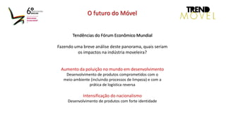 Tendências do Fórum Econômico Mundial
Fazendo uma breve análise deste panorama, quais seriam
os impactos na indústria moveleira?
Aumento da poluição no mundo em desenvolvimento
Desenvolvimento de produtos comprometidos com o
meio-ambiente (incluindo processos de limpeza) e com a
prática de logística reversa
Intensificação do nacionalismo
Desenvolvimento de produtos com forte identidade
O futuro do Móvel
 