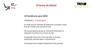10 Tendências para 2030
TENDÊNCIA 1 – LONGEVIDADE
Em 2030 seremos 8 bilhões de habitantes no planeta, sendo
mais de 1 bilhão com mais de 65 anos.
Há uma perspectiva de que os indivíduos envelheçam (e
adoeçam) nos últimos 2 ou 3 anos da vida.
A população ativa será a maior de todos os tempos,
produzindo, gerando ideias e conhecimento.
A educação terá um papel fundamental neste processo.
O futuro do Móvel
 
