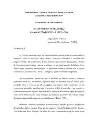 Contribuição ao “Encontro Estadual de Preparação para a
                          Campanha da Fraternidade 2011”


                           Fraternidade e a vida no planeta.


                         O FUTURO DO PLANETA TERRA:
                    UMA QUESTÃO DE ÉTICA E EDUCAÇÃO


                                           Jorge Alberto Villwock
                                           Instituto do Meio Ambiente - PUCRS


INTRODUÇÃO


       A Terra se apresenta como um sistema dinâmico caracterizado por uma evolução
complexa, onde as interações entre litosfera, atmosfera, hidrosfera e biosfera vêm
proporcionando o desenvolvimento de uma enorme variedade tanto de paisagens e formas
de relevo como de formas de vida que se abrigam em um amplo espectro de habitats. É em
meio a estas constantes transformações, as chamadas mudanças globais, que a espécie
humana surge, se desenvolve e passa a condição de agente modificador do planeta.


       Até recentemente, pensava-se que a atividade do homem causava mudanças
ambientais locais ou, no máximo, regionais. Hoje se reconhece que os efeitos dessa
atividade sobre a Terra são de tal envergadura que estamos todos envolvidos em um
experimento planetário não planejado e, portanto, difícil de controlar. Para entender e
eventualmente reverter algumas modificações ocasionadas pelo homem é preciso conhecer
como este sistema funciona e nele distinguir as mudanças decorrentes da evolução natural
do planeta daquelas induzidas pela atividade humana (Hidore, 1996).


       Mudanças climáticas decorrentes da alternância de períodos glaciais e interglaciais
têm afetado o gênero humano desde que ele surgiu no planeta há alguns milhões de anos.
Elas deslocaram áreas de caça e de coleta de frutos e motivaram migrações como a que
 