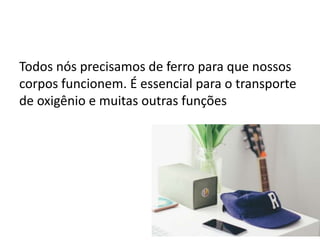 Todos nós precisamos de ferro para que nossos
corpos funcionem. É essencial para o transporte
de oxigênio e muitas outras funções
 