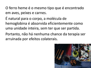 O ferro heme é o mesmo tipo que é encontrado
em aves, peixes e carnes.
É natural para o corpo, a molécula de
hemoglobina é absorvida eficientemente como
uma unidade inteira, sem ter que ser partida.
Portanto, não há nenhuma chance da terapia ser
arruinada por efeitos colaterais.
 