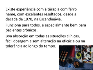Existe experiência com a terapia com ferro
heme, com excelentes resultados, desde a
década de 1970, na Escandinávia.
Funciona para todos, e especialmente bem para
pacientes crônicos.
Boa absorção em todas as situações clínicas,
fácil dosagem e sem alteração na eficácia ou na
tolerância ao longo do tempo.
 