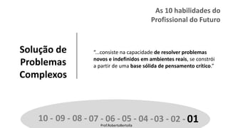 Prof.RobertoBertolla
Solução de
Problemas
Complexos
“...consiste na capacidade de resolver problemas
novos e indefinidos em ambientes reais, se constrói
a partir de uma base sólida de pensamento crítico.”
10 - 09 - 08 - 07 - 06 - 05 - 04 -03 - 02 - 01Prof.RobertoBertolla
As 10 habilidades do
Profissional do Futuro
 