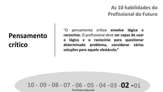 Prof.RobertoBertolla
Pensamento
crítico
“O pensamento crítico envolve lógica e
raciocínio. O profissional deve ser capaz de usar
a lógica e o raciocínio para questionar
determinado problema, considerar várias
soluções para aquele obstáculo.”
10 - 09 - 08 - 07 - 06 - 05 - 04 -03 -02 -01Prof.RobertoBertolla
As 10 habilidades do
Profissional do Futuro
 