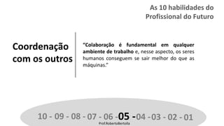 Prof.RobertoBertolla
Coordenação
com os outros
“Colaboração é fundamental em qualquer
ambiente de trabalho e, nesse aspecto, os seres
humanos conseguem se sair melhor do que as
máquinas.”
10 - 09 - 08 - 07 - 06 -05 -04 -03 - 02 - 01Prof.RobertoBertolla
As 10 habilidades do
Profissional do Futuro
 