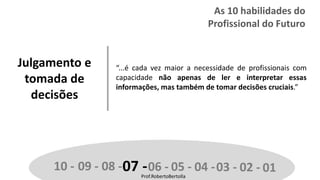 Prof.RobertoBertolla
Julgamento e
tomada de
decisões
“...é cada vez maior a necessidade de profissionais com
capacidade não apenas de ler e interpretar essas
informações, mas também de tomar decisões cruciais.”
10 - 09 - 08 -07 -06 - 05 - 04 -03 - 02 - 01Prof.RobertoBertolla
As 10 habilidades do
Profissional do Futuro
 