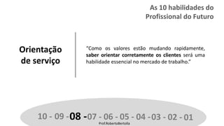 Prof.RobertoBertolla
Orientação
de serviço
“Como os valores estão mudando rapidamente,
saber orientar corretamente os clientes será uma
habilidade essencial no mercado de trabalho.”
10 - 09 -08 -07 - 06 - 05 - 04 -03 - 02 - 01Prof.RobertoBertolla
As 10 habilidades do
Profissional do Futuro
 