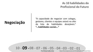 Prof.RobertoBertolla
Negociação
“A capacidade de negociar com colegas,
gestores, clientes e equipes estará no alto
da lista de habilidades desejáveis.”
“...habilidades sociais...”
10 - 09 -08 - 07 - 06 - 05 - 04 -03 - 02 - 01Prof.RobertoBertolla
As 10 habilidades do
Profissional do Futuro
https://futuroexponencial.com/10-habilidades-profissional-futuro
 