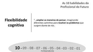 Prof.RobertoBertolla
Flexibilidade
cognitiva
“...ampliar as maneiras de pensar, imaginando
diferentes caminhos para resolver os problemas que
surgem diante de nós.
10 - 09 - 08 - 07 - 06 - 05 - 04 -03 - 02 - 01Prof.RobertoBertolla
As 10 habilidades do
Profissional do Futuro
 