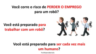 Prof.RobertoBertolla
Você corre o risco de PERDER O EMPREGO
para um robô?
Você está preparado para
trabalhar com um robô?
Você está preparado para ser cada vez mais
um humano?
 