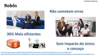 Prof.RobertoBertolla
Robôs
http://revistapegn.globo.com/Tecnologia/noticia/2017/04/conheca-os-robozinhos-que-podem-tirar-o-seu-trabalho.html
Não cometem erros
30% Mais eficientes
Sem impacto do stress
e cansaço
https://www.nytimes.com/2017/09/10/technology/amazon-robots-workers.html?module=ArrowsNav&contentCollection=Technology&action=keypress&region=FixedLeft&pgtype=article
Prof.RobertoBertolla
 