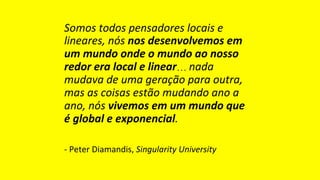 Somos	todos	pensadores	locais	e	
lineares,	nós	nos	desenvolvemos	em	
um	mundo	onde	o	mundo	ao	nosso	
redor	era	local	e	linear… nada	
mudava	de	uma	geração	para	outra,	
mas	as	coisas	estão	mudando	ano	a	
ano,	nós	vivemos	em	um	mundo	que	
é	global	e	exponencial.	
-	Peter	Diamandis,	Singularity	University	
 