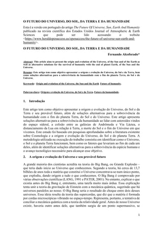 1
O FUTURO DO UNIVERSO, DO SOL, DA TERRA E DA HUMANIDADE
Esta é a versão em português do artigo The Future Of Universe, Sun, Earth And Humanity
publicado na revista científica dos Estados Unidos Journal of Atmospheric & Earth
Sciences que pode ser lido acessando o website
<https://www.heraldopenaccess.us/openaccess/the-future-of-universe-sun-earth-and-
humanity>.
O FUTURO DO UNIVERSO, DO SOL, DA TERRA E DA HUMANIDADE
Fernando Alcoforado*
Abstract: This article aims to present the origin and evolution of the Universe, of the Sun and of the Earth as
well as alternative solutions for the survival of humanity with the end of planet Earth, of the Sun and the
Universe.
Resumo: Este artigo tem como objetivo apresentar a origem e evolução do Universo, do Sol e da Terra, bem
como soluções alternativas para a sobrevivência da humanidade com o fim do planeta Terra, do Sol e do
Universo.
Keywords: Origin and evolution of the Universe, the Sun and the Earth. Future of humanity.
Palavras-chave: Origem e evolução do Universo, do Sol e da Terra. Futuro da humanidade.
1. Introdução
Este artigo tem como objetivo apresentar a origem e evolução do Universo, do Sol e da
Terra e seu provável futuro, além de soluções alternativas para a sobrevivência da
humanidade com o fim do planeta Terra, do Sol e do Universo. Este artigo apresenta
soluções alternativas para a sobrevivência da humanidade ao lidar com asteroides vindos
do espaço sideral, a colisão entre as galáxias de Andrômeda e Via Láctea, o
distanciamento da Lua em relação à Terra, a morte do Sol e o fim do Universo em que
vivemos. Este estudo foi baseado em pesquisas aprofundadas sobre a literatura existente
sobre Cosmologia e a origem e evolução do Universo, do Sol e do planeta Terra. A
metodologia utilizada na execução do trabalho consistiu em identificar como o Universo,
o Sol e o planeta Terra funcionam, bem como os fatores que levariam ao fim de cada um
deles, além de identificar soluções alternativas para a sobrevivência da espécie humana e
o avanço tecnológico necessário para alcançar esse objetivo.
2. A origem e evolução do Universo e seu provável futuro
A grande maioria dos cientistas acredita na teoria do Big Bang, ou Grande Explosão –
que teria dado início ao Universo que conhecemos. Segundo a teoria, há cerca de 13,7
bilhões de anos toda a matéria que constitui o Universo concentrava-se num único ponto,
que explodiu, dando origem a tudo o que conhecemos. O Big Bang é comprovado por
várias observações científicas (LANG, 1991 e PATER, 2001). No entanto, explicar o que
existia antes do Big Bang é, entretanto, uma tarefa muito mais árdua. Essa explicação
tenta unir a teoria da gravitação de Einstein com a mecânica quântica, sugerindo que há
universos paralelos ao nosso. O Big Bang seria o resultado do choque entre dois desses
universos. Essa ideia resulta da teoria das supercordas, que diz que a matéria é formada
por cordas microscópicas vibrando no espaço-tempo. Representa, portanto, a tentativa de
conciliar a mecânica quântica com a teoria da relatividade geral. Antes de nosso Universo
existir, haveria outro antes dele, que também surgiu de um ponto supermassivo, se
 