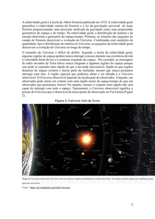 2
A relatividade geral é a teoria de Albert Einstein publicada em 1915. A relatividade geral
generaliza a relatividade restrita de Einstein e a lei da gravitação universal de Isaac
Newton proporcionando uma descrição unificada da gravidade como uma propriedade
geométrica do espaço e do tempo. Na relatividade geral, a distribuição da matéria e da
energia determina a geometria do espaço-tempo. Portanto, as soluções das equações de
campo de Einstein descrevem a evolução do Universo. Combinadas com medições da
quantidade, tipo e distribuição da matéria no Universo, as equações da relatividade geral
descrevem a evolução do Universo ao longo do tempo.
O tamanho do Universo é difícil de definir. Segundo a teoria da relatividade geral,
algumas regiões do espaço podem nunca interagir conosco durante sua existência devido
à velocidade finita da luz e à contínua expansão do espaço. Por exemplo, as mensagens
de radio enviadas da Terra talvez nunca cheguem a algumas regiões do espaço porque
este pode se expandir mais rápido do que a luz pode atravessá-lo. Supõe-se que regiões
distantes do espaço existem e fazem parte da realidade, mesmo que nunca possamos
interagir com elas. A região espacial que podemos afetar e ser afetada é o Universo
observável. O Universo observável depende da localização do observador. Viajando, um
observador pode entrar em contato com uma região maior do espaço-tempo do que um
observador que permanece imóvel. No entanto, mesmo o viajante mais rápido não será
capaz de interagir com todo o espaço. Tipicamente, o Universo observável significa a
porção do Universo que é observável de nosso ponto de observação na Via Láctea (Figura
2).
Figura 2- Universo visto da Terra
Mapa do Universo observável da Terra com os notáveis objetos astronômicos conhecidos hoje. Os corpos celestes aparecem ampliados para
apreciar sua forma.
Fonte: https://pt.wikipedia.org/wiki/Universo
 