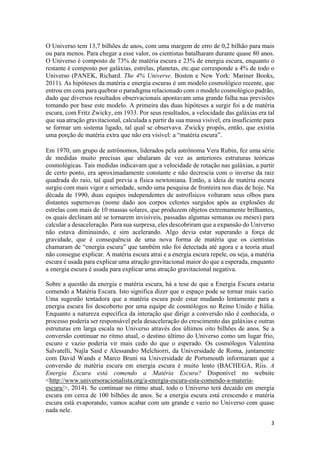 3
O Universo tem 13,7 bilhões de anos, com uma margem de erro de 0,2 bilhão para mais
ou para menos. Para chegar a esse valor, os cientistas batalharam durante quase 80 anos.
O Universo é composto de 73% de matéria escura e 23% de energia escura, enquanto o
restante é composto por galáxias, estrelas, planetas, etc.que corresponde a 4% de todo o
Universo (PANEK, Richard. The 4% Universe. Boston e New York: Mariner Books,
2011). As hipóteses da matéria e energia escuras é um modelo cosmológico recente, que
entrou em cena para quebrar o paradigma relacionado com o modelo cosmológico padrão,
dado que diversos resultados observacionais apontavam uma grande falha nas previsões
tomando por base este modelo. A primeira das duas hipóteses a surgir foi a de matéria
escura, com Fritz Zwicky, em 1933. Por seus resultados, a velocidade das galáxias era tal
que sua atração gravitacional, calculada a partir da sua massa visível, era insuficiente para
se formar um sistema ligado, tal qual se observava. Zwicky propôs, então, que existia
uma porção de matéria extra que não era visível: a “matéria escura”.
Em 1970, um grupo de astrônomos, liderados pela astrônoma Vera Rubin, fez uma série
de medidas muito precisas que abalaram de vez as anteriores estruturas teóricas
cosmológicas. Tais medidas indicavam que a velocidade de rotação nas galáxias, a partir
de certo ponto, era aproximadamente constante e não decrescia com o inverso da raiz
quadrada do raio, tal qual previa a física newtoniana. Então, a ideia de matéria escura
surgiu com mais vigor e seriedade, sendo uma pesquisa de fronteira nos dias de hoje. Na
década de 1990, duas equipes independentes de astrofísicos voltaram seus olhos para
distantes supernovas (nome dado aos corpos celestes surgidos após as explosões de
estrelas com mais de 10 massas solares, que produzem objetos extremamente brilhantes,
os quais declinam até se tornarem invisíveis, passadas algumas semanas ou meses) para
calcular a desaceleração. Para sua surpresa, eles descobriram que a expansão do Universo
não estava diminuindo, e sim acelerando. Algo devia estar superando a força de
gravidade, que é consequência de uma nova forma de matéria que os cientistas
chamaram de “energia escura” que também não foi detectada até agora e a teoria atual
não consegue explicar. A matéria escura atrai e a energia escura repele, ou seja, a matéria
escura é usada para explicar uma atração gravitacional maior do que a esperada, enquanto
a energia escura é usada para explicar uma atração gravitacional negativa.
Sobre a questão da energia e matéria escura, há a tese de que a Energia Escura estaria
comendo a Matéria Escura. Isto significa dizer que o espaço pode se tornar mais vazio.
Uma sugestão tentadora que a matéria escura pode estar mudando lentamente para a
energia escura foi descoberto por uma equipe de cosmólogos no Reino Unido e Itália.
Enquanto a natureza específica da interação que dirige a conversão não é conhecida, o
processo poderia ser responsável pela desaceleração do crescimento das galáxias e outras
estruturas em larga escala no Universo através dos últimos oito bilhões de anos. Se a
conversão continuar no ritmo atual, o destino último do Universo como um lugar frio,
escuro e vazio poderia vir mais cedo do que o esperado. Os cosmólogos Valentina
Salvatelli, Najla Said e Alessandro Melchiorri, da Universidade de Roma, juntamente
com David Wands e Marco Bruni na Universidade de Portsmouth informaram que a
conversão de matéria escura em energia escura é muito lento (BACHEGA, Riis. A
Energia Escura está comendo a Matéria Escura? Disponível no website
<http://www.universoracionalista.org/a-energia-escura-esta-comendo-a-materia-
escura/>, 2014). Se continuar no ritmo atual, todo o Universo terá decaído em energia
escura em cerca de 100 bilhões de anos. Se a energia escura está crescendo e matéria
escura está evaporando, vamos acabar com um grande e vazio no Universo com quase
nada nele.
 