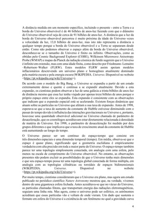 4
A distância medida em um momento específico, incluindo o presente - entre a Terra e a
borda do Universo observável é de 46 bilhões de anos-luz fazendo com que o diâmetro
do Universo observável seja de cerca de 91 bilhões de anos-luz. A distância que a luz da
borda do Universo observável percorreu é muito próxima da idade do Universo vezes
a velocidade da luz, 13,8 bilhões de anos-luz, mas isto não representa a distância a
qualquer tempo porque a borda do Universo observável e a Terra se separaram desde
então. Como não podemos observar o espaço além da borda do Universo observável,
desconhece-se se o tamanho do Universo é finito ou infinito. Observações, como as
obtidas pelo Cosmic Background Explorer (COBE), Wilkinson Microwave Anisotropy
Probe (WMAP) e mapas da Planck da radiação cósmica de fundo sugerem que o Universo
é infinito em extensão, mas com uma idade finita, como descrito por Friedmann- Lemaitre
–Robertson–Walker (FLRW). Estes modelos FLRW assim apoiam modelos
inflacionários descrevendo um universo plano e homogêneo atualmente dominado
pela matéria escura e pela energia escura (WIKIPEDIA. Universo. Disponível no website
<https://pt.wikipedia.org/wiki/Universo>).
De acordo com o modelo do Big Bang, o Universo se expandiu a partir de um estado
extremamente denso e quente e continua a se expandir atualmente. Devido a esta
expansão, os cientistas podem observar a luz de uma galáxia a trinta bilhões de anos-luz
de distância mesmo que essa luz tenha viajado por apenas treze bilhões de anos porque o
próprio espaço entre eles se expandiu. Esta expansão é consistente com as observações
que indicam que a expansão espacial está se acelerando. Existem forças dinâmicas que
atuam sobre as partículas no Universo que afetam a sua taxa de expansão. Antes de 1998,
esperava-se que a taxa de aumento da constante de Hubble estivesse diminuindo com o
passar do tempo devido à influência das interações gravitacionais no Universo e, portanto,
houvesse uma quantidade observável adicional no Universo chamada de parâmetro de
desaceleração, que os cosmólogos acreditavam estar diretamente relacionada à densidade
de matéria do Universo. Em 1998, o parâmetro de desaceleração foi medido por dois
grupos diferentes o que implicava que a taxa de crescimento atual da constante de Hubble
está aumentando ao longo do tempo.
O Universo parece ser um contínuo do espaço-tempo que consiste em
três dimensões espaciais e uma dimensão temporal (tempo). Em média, observa-se que o
espaço é quase plano, significando que a geometria euclidiana é empiricamente
verdadeira com alta precisão em toda a maior parte do Universo. O espaço-tempo também
parece ter uma topologia simplesmente conectada, em analogia com uma esfera, pelo
menos na escala de comprimento do Universo observável. No entanto, as observações
presentes não podem excluir as possibilidades de que o Universo tenha mais dimensões
e que seu espaço-tempo possa ter uma topologia global conectada de forma múltipla, em
analogia com as topologias cilíndricas ou toroidais de espaços bidimensionais
(WIKIPEDIA. Universo. Disponível no website
<https://pt.wikipedia.org/wiki/Universo>).
Por muito tempo, cientistas consideraram que o Universo era plano, mas agora um estudo
publicado no periódico científico Nature Astronomy mostrou que, na verdade, vivemos
dentro de uma gigantesca esfera fechada. Antes acreditava-se que no vácuo do Universo,
as partículas chamadas fótons, que transportam energia das radiações eletromagnéticas,
seguiam uma linha reta. Mas agora, como o universo pode ser esférico, os astrônomos
acreditam que essas partículas vão e voltam de onde vieram. Um dado que sustenta o
formato em esfera do Universo é a existência de um fenômeno no qual a gravidade curva
 