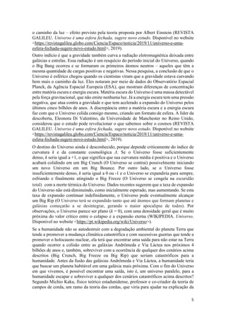 5
o caminho da luz – efeito previsto pela teoria proposta por Albert Einstein (REVISTA
GALILEU. Universo é uma esfera fechada, sugere novo estudo. Disponível no website
<https://revistagalileu.globo.com/Ciencia/Espaco/noticia/2019/11/universo-e-uma-
esfera-fechada-sugere-novo-estudo.html>, 2019).
Outro indício é que a gravidade também curva a radiação eletromagnética deixada entre
galáxias e estrelas. Essa radiação é um resquício do período inicial do Universo, quando
o Big Bang ocorreu e se formaram os primeiros átomos neutros – aqueles que têm a
mesma quantidade de cargas positivas e negativas. Nessa pesquisa, a conclusão de que o
Universo é esférico chegou quando os cientistas viram que a gravidade estava curvando
bem mais o caminho da luz. Eles notaram por meio de dados do Observatório Espacial
Planck, da Agência Espacial Europeia (ESA), que mostram diferenças de concentração
entre matéria escura e energia escura. Matéria escura do Universo é uma massa detectável
pela força gravitacional, que não emite nenhuma luz. Já a energia escura tem uma pressão
negativa, que atua contra a gravidade e que tem acelerado a expansão do Universo pelos
últimos cinco bilhões de anos. A discrepância entre a matéria escura e a energia escura
faz com que o Universo colida consigo mesmo, criando um formato de esfera. A líder da
descoberta, Eleonora Di Valentino, da Universidade de Manchester no Reino Unido,
considerou que o estudo pode revolucionar o que sabemos sobre o cosmos (REVISTA
GALILEU. Universo é uma esfera fechada, sugere novo estudo. Disponível no website
<https://revistagalileu.globo.com/Ciencia/Espaco/noticia/2019/11/universo-e-uma-
esfera-fechada-sugere-novo-estudo.html>, 2019).
O destino do Universo ainda é desconhecido, porque depende criticamente do índice de
curvatura k e da constante cosmológica Λ. Se o Universo fosse suficientemente
denso, k seria igual a +1, o que significa que sua curvatura média é positiva e o Universo
acabará colidindo em um Big Crunch (O Universo se contrai) possivelmente iniciando
um novo Universo em um Big Bounce. Por outro lado, se o Universo fosse
insuficientemente denso, k seria igual a 0 ou -1 e o Universo se expandiria para sempre,
esfriando e finalmente atingindo o Big Freeze (O Universo se congela na escuridão
total) com a morte térmica do Universo. Dados recentes sugerem que a taxa de expansão
do Universo não está diminuindo, como inicialmente esperado, mas aumentando. Se esta
taxa de expansão continuar indefinidamente, o Universo pode eventualmente alcançar
um Big Rip (O Universo terá se expandido tanto que até átomos que formam planetas e
galáxias começarão a se desintegrar, gerando o maior apocalipse de todos). Por
observações, o Universo parece ser plano (k = 0), com uma densidade geral que é muito
próxima do valor crítico entre o colapso e a expansão eterna (WIKIPEDIA. Universo.
Disponível no website <https://pt.wikipedia.org/wiki/Universo>).
Se a humanidade não se autodestruir com a degradação ambiental do planeta Terra que
tende a promover a mudança climática catastrófica e com sucessivas guerras que tende a
promover o holocausto nuclear, ela terá que encontrar uma saída para não estar na Terra
quando ocorrer a colisão entre as galáxias Andrômeda e Via Láctea nos próximos 4
bilhões de anos e, também, sobreviver com a ocorrência de qualquer dos cenários acima
descritos (Big Crunch, Big Freeze ou Big Rip) que seriam catastróficos para a
humanidade. Antes da fusão das galáxias Andrômeda e Via Láctea, a humanidade teria
que buscar um planeta habitável em uma galáxia mais próxima. Com o fim do Universo
em que vivemos, é possível encontrar uma saída, isto é, um universo paralelo, para a
humanidade escapar e sobreviver a qualquer dos cenários catastróficos acima descritos?
Segundo Michio Kaku, físico teórico estadunidense, professor e co-criador da teoria de
campos de corda, um ramo da teoria das cordas, que viria para ajudar na explicação da
 