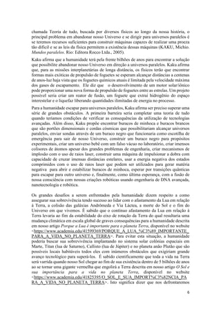 6
chamada Teoria de tudo, buscada por diversos físicos ao longo da nossa história, o
principal problema em abandonar nosso Universo e se dirigir para universos paralelos é
se teremos recursos suficientes para construir máquinas capazes de realizar uma proeza
tão dificil e se as leis da física permitem a existência dessas máquinas (KAKU, Michio.
Mundos paralelos. Rio: Editora Rocco Ltda., 2005).
Kaku afirma que a humanidade terá pela frente bilhões de anos para encontrar a solução
que possibilite abandonar nosso Universo em direção a universos paralelos. Kaku afirma
que, para as missões interplanetárias de longa distância, os físicos terão que encontrar
formas mais exóticas de propulsão de foguetes se esperam alcançar distâncias a centenas
de anos-luz haja vista que os foguetes químicos atuais é limitada pela velocidade máxima
dos gases de escapamento. Ele diz que o desenvolvimento de um motor solar/iônico
pode proporcionar uma nova forma de propulsão de foguetes entre as estrelas. Um projeto
possível seria criar um reator de fusão, um foguete que extrai hidrogênio do espaço
interestelar e o liquefaz liberando quantidades ilimitadas de energia no processo.
Para a humanidade escapar para universos paralelos, Kaku afirma ser preciso superar uma
série de grandes obstáculos. A primeira barreira seria completar uma teoria de tudo
quando teríamos condições de verificar as consequências da utilização de tecnologias
avançadas. Além disso, Kaku propõe encontrar buracos de minhoca e buracos brancos
que são portões dimensionais e cordas cósmicas que possibilitariam alcançar universos
paralelos, enviar sondas através de um buraco negro que funcionaria como escotilha de
emergência para sair de nosso Universo, construir um buraco negro para propósitos
experimentais, criar um universo bebê com um falso vácuo no laboratório, criar imensos
colisores de átomos apesar dos grandes problemas de engenharia, criar mecanismos de
implosão com o uso de raios laser, construir uma máquina de impulsionar a dobra com
capacidade de cruzar imensas distâncias estelares, usar a energia negativa dos estados
comprimidos com o uso de raios laser que podem ser utilizados para gerar matéria
negativa para abrir e estabilizar buracos de minhoca, esperar por transições quânticas
para escapar para outro universo e, finalmente, como última esperança, com a fusão de
nossa consciência com nossas criações robóticas usando engenharia de DNA avançada,
nanotecnologia e robótica.
Os grandes desafios a serem enfrentados pela humanidade dizem respeito a como
assegurar sua sobrevivência tendo sucesso ao lidar com o afastamento da Lua em relação
à Terra, a colisão das galáxias Andrômeda e Via Láctea, a morte do Sol e o fim do
Universo em que vivemos. É sabido que o contínuo afastamento da Lua em relação à
Terra levaria ao fim da estabilidade do eixo de rotação da Terra do qual resultaria uma
mudança climática em escala global de graves consequências para a humanidade descrita
em nosso artigo Porque a Lua é importante para o planeta Terra, disponível no website
<https://www.academia.edu/41599369/PORQUE_A_LUA_%C3%89_IMPORTANTE_
PARA_A_VIDA_NO_PLANETA_TERRA>. Para evitar esta situação, a humanidade
poderia buscar sua sobrevivência implantando no sistema solar colônias espaciais em
Marte, Titan (lua de Saturno), Callisto (lua de Júpiter) e no planeta anão Plutão que são
possíveis locais habitáveis todos eles com inúmeros obstáculos que exigiriam grande
avanço tecnológico para superá-los. É sabido cientificamente que toda a vida na Terra
será varrida quando nosso Sol chegar ao fim de sua existência dentro de 5 bilhões de anos
ao se tornar uma gigante vermelha que engolirá a Terra descrita em nosso artigo O Sol e
sua importância para a vida no planeta Terra, disponível no website
<https://www.academia.edu/41825395/O_SOL_E_SUA_IMPORT%C3%82NCIA_PA
RA_A_VIDA_NO_PLANETA_TERRA>. Isto significa dizer que nos defrontaremos
 
