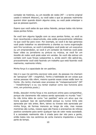 contador de histórias, ou um tecelão de redes [NT – o termo original
usado é network Weaver], ou você sabe o que as pessoas realmente
querem dizer quando dizem alguma coisa, ou você pode antecipar o
que as pessoas querem.

Espero que você saiba do que estou falando, porque todos nós temos
esses pontos fortes.

Se você tem alguma ligação com os seus pontos fortes, se você os
tiver reconhecido e desenvolvido, eles estão provavelmente refletidos
no que você faz para viver. Por exemplo, se você é do tipo generoso
você pode trabalhar no atendimento a clientes ou numa organização
sem fins lucrativos, se você é estratégico você pode ser um executivo
ou um empreendedor, se você é um contador de histórias você pode
fazer vídeo ou jornalismo ou pintura ou música, se você for um
tecelão de redes você pode estar em vendas. Se você não estiver em
contato com suas forças subjacentes e, ainda assim não aplicá-las,
provavelmente você está fazendo um trabalho que está fazendo você
realmente, realmente infeliz.

Minha força é a capacidade de ver padrões.

Isto é o que me permitiu escrever este post. As pessoas me chamam
de "perspicaz” [NT - insightful]. Tenho a habilidade de ver coisas que
outras pessoas não vêem, mesmo quando essas coisas estão bem na
frente. (Eu tenho chamado esse processo de “metapensamento” [NT
- "metathinking"] e eu vou tentar explicar como isso funciona para
mim, em próximos posts.)

Então, descobri minha força e me aventurei online para compartilhar,
porque ela claramente não estava sendo apreciada no mundo "real."
Eu não tinha idéia de como "ver padrões" seria um ativo que me
traria qualquer tipo de oportunidade porque eu nunca tinha sido
apreciada por isto antes. Bem, talvez eu tivesse sido apreciada por
minha força, de formas menores ao longo da vida, mas nossas
memórias são curtas, nossos egos são fracos e precisamos de reforço
positivo constante para sentir qualquer tipo de valor nesta sociedade.
E a sociedade realmente não é criada para dar isto para a gente,
então todos nós nos sentimos de certa maneira impotentes a maior
parte do tempo.
                                  10
 