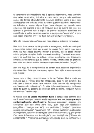 O sentimento de impotência não é apenas deprimente, mas também
nos deixa frustrados, irritados e com medo porque nós sentimos
como não temos absolutamente nenhum controle sobre o que está
acontecendo em nossas vidas. É como quando estamos “trancados”
no trânsito e temos algum lugar para chegar, ou quando uma
empresa nos explora e não há ninguém que os punirá por isso, ou
quando o governo não é capaz de prover educação adequada ou
assistência à saúde ou ainda quando a gente está “quebrado” e tem
que pagar impostos [NT - we bust our tails and pay our taxes].

Nós não temos mais confiança em nada disso, e estamos com raiva.

Mas tudo isso parece muito grande e esmagador, então eu arrisquei
empreender online para ver o que eu posso fazer sobre isso, para
mim. Eu não posso sozinha mudar o sistema, eu só posso mudar
minha própria situação. Então comecei este blog. Comecei a escrever
sobre os padrões que eu estava vendo, explicando em linguagem
simples as tendências que eu estava vendo, sintetizando os grandes
conceitos em palavras de modo que as pessoas pudessem "pegar".

(By the way, fiz o compromisso de tentar esta pequena experiência
em setembro. Estamos em março, agora. Tem sido apenas cerca de
seis meses.)

Junto com o blog, comecei uma conta no Twitter. Abri a conta na
semana que o Twitter Lists foi introduzido. Isso foi em outubro. Eu
não usei o Twitter antes pela mesma razão que eu não compareço
em 'eventos de networking': Eu não tinha absolutamente nenhuma
idéia de quem eu gostaria de interagir com, ou como. Ninguém nunca
me ensinou "networking".

O motivo que as Listas mudaram tudo é porque isso permite que
você identifique que pessoas estão seguindo, de um jeito que seja
contextualmente significativo. Pessoas organizam pessoas em
categorias que são úteis para elas, quer seja por localização
geográfica ( "amigos em NY"), por profissão ( "design", "gestores
sociais comunitários", "social-crm [NT – Social-customer relationship
management, gestores de relações com clientes sociais] "), por poder
(“os mais influentes em tecnologia"), por inteligência ("líderes de
pensamento ", "melhores-formadores-de-opinião-que-eu conheço"), e
                                  11
 