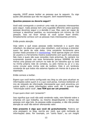 seguida, VOCÊ possa twittar as pessoas que te seguem. Eu sigo
quase 200 pessoas que não me seguem. Sem ressentimentos.

Quantas pessoas eu deveria seguir?

Você está começando a construir uma rede de pessoas interessantes
para seguir. Cada pessoa tem uma sugestão diferente sobre quantas
pessoas devemos seguir e a decisão é sua. Mas, para ser capaz de
começar a identificar padrões, eu recomendaria um mínimo de 150
pessoas. Isso vai levar tempo se você quiser fazer direito.
Simplesmente comece com as pessoas mais interessantes primeiro.

Então preste atenção.

Veja sobre o quê essas pessoas estão twittando e o quem elas
retwittam. Ao observar quem elas retwittam, você começa a entender
quem faz parte da rede deles. Uma excelente ferramenta para
auxiliar neste processo é o mentionmap. Você apenas digita um nome
de usuário e a ferramenta mostra exatamente com quem esta pessoa
fala mais e quais são suas conexões mais próximas. Eu sempre me
surpreendo quando uso essa ferramenta porque SEMPRE há pelo
menos uma pessoa em comum na rede de um estranho que ou está
na minha própria rede de contatos, ou pelo menos eu já vi o seu
nome circular pela minha rede de twitters. Este é um lembrete
constante de que todos nós estamos ligados em menos de 6 graus de
separação.

Então comece a twittar.

Espero que você tenha configurado seu blog ou site para atualizar as
informações sobre quem é e o que você pensa. Comece twittando um
mix de retweets de informação interessante que você encontrou em
outros perfis e poste informações sobre você. Ah. E quando digo
"informação sobre você", isso TEM que ser um presente.

O que quero dizer com 'presente'?

Isso significa que você não está vendendo nada, nem falando sobre a
empresa em que trabalha, ou mesmo desperdiçando o tempo das
pessoas com algo tolo. As pessoas estão ocupadas, e não irão prestar
atenção se você não estiver oferecendo valor.

Este presente é algo que você dá gratuitamente. Poderia ser
uma postagem no blog, escrita por você, que está recheada de
informações úteis. Por exemplo, um "como fazer", ou um insight

                                13
 