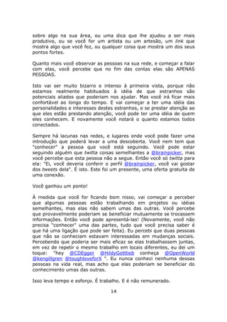 sobre algo na sua área, ou uma dica que lhe ajudou a ser mais
produtivo, ou se você for um artista ou um artesão, um link que
mostra algo que você fez, ou qualquer coisa que mostra um dos seus
pontos fortes.

Quanto mais você observar as pessoas na sua rede, e começar a falar
com elas, você percebe que no fim das contas elas são APENAS
PESSOAS.

Isto vai ser muito bizarro e intenso à primeira vista, porque não
estamos realmente habituados à idéia de que estranhos são
potenciais aliados que poderiam nos ajudar. Mas você irá ficar mais
confortável ao longo do tempo. E vai começar a ter uma idéia das
personalidades e interesses destes estranhos, e se prestar atenção ao
que eles estão prestando atenção, você pode ter uma idéia de quem
eles conhecem. E novamente você notará o quanto estamos todos
conectados.

Sempre há lacunas nas redes, e lugares onde você pode fazer uma
introdução que poderá levar a uma descoberta. Você nem tem que
"conhecer" a pessoa que você está seguindo. Você pode estar
seguindo alguém que twitta coisas semelhantes a @brainpicker, mas
você percebe que esta pessoa não a segue. Então você só twitta para
ela: "Ei, você deveria conferir o perfil @brainpicker, você vai gostar
dos tweets dela". É isto. Este foi um presente, uma oferta gratuita de
uma conexão.

Você ganhou um ponto!

À medida que você for ficando bom nisso, vai começar a perceber
que algumas pessoas estão trabalhando em projetos ou idéias
semelhantes, mas elas não sabem umas das outras. Você percebe
que provavelmente poderiam se beneficiar mutuamente se trocassem
informações. Então você pode apresentá-las! (Novamente, você não
precisa "conhecer" uma das partes, tudo que você precisa saber é
que há uma ligação que pode ser feita). Eu percebi que duas pessoas
que não se conheciam estavam interessadas em mudanças sociais.
Percebendo que poderia ser mais eficaz se elas trabalhassem juntas,
em vez de repetir o mesmo trabalho em locais diferentes, eu dei um
toque: "hey @CDEgger @HildyGottlieb conheça @OpenWorld
@kengillgren @toughloveforX ". Eu nunca conheci nenhuma dessas
pessoas na vida real, mas acho que elas poderiam se beneficiar do
conhecimento umas das outras.

Isso leva tempo e esforço. É trabalho. E é não remunerado.

                                 14
 