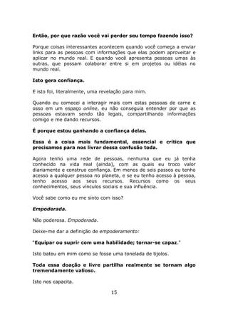 Então, por que razão você vai perder seu tempo fazendo isso?

Porque coisas interessantes acontecem quando você começa a enviar
links para as pessoas com informações que elas podem aproveitar e
aplicar no mundo real. E quando você apresenta pessoas umas às
outras, que possam colaborar entre si em projetos ou idéias no
mundo real.

Isto gera confiança.

E isto foi, literalmente, uma revelação para mim.

Quando eu comecei a interagir mais com estas pessoas de carne e
osso em um espaço online, eu não conseguia entender por que as
pessoas estavam sendo tão legais, compartilhando informações
comigo e me dando recursos.

É porque estou ganhando a confiança delas.

Essa é a coisa mais fundamental, essencial e crítica que
precisamos para nos livrar dessa confusão toda.

Agora tenho uma rede de pessoas, nenhuma que eu já tenha
conhecido na vida real (ainda), com as quais eu troco valor
diariamente e construo confiança. Em menos de seis passos eu tenho
acesso a qualquer pessoa no planeta, e se eu tenho acesso à pessoa,
tenho acesso aos seus recursos. Recursos como os seus
conhecimentos, seus vínculos sociais e sua influência.

Você sabe como eu me sinto com isso?

Empoderada.

Não poderosa. Empoderada.

Deixe-me dar a definição de empoderamento:

“Equipar ou suprir com uma habilidade; tornar-se capaz."

Isto bateu em mim como se fosse uma tonelada de tijolos.

Toda essa doação e livre partilha realmente se tornam algo
tremendamente valioso.

Isto nos capacita.

                                 15
 
