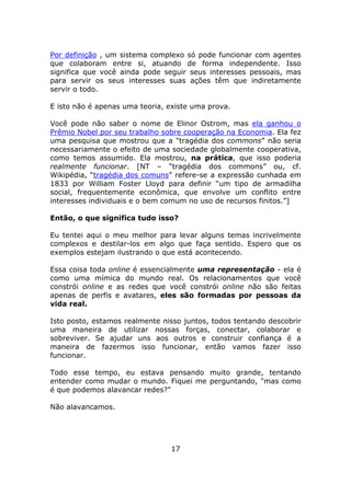 Por definição , um sistema complexo só pode funcionar com agentes
que colaboram entre si, atuando de forma independente. Isso
significa que você ainda pode seguir seus interesses pessoais, mas
para servir os seus interesses suas ações têm que indiretamente
servir o todo.

E isto não é apenas uma teoria, existe uma prova.

Você pode não saber o nome de Elinor Ostrom, mas ela ganhou o
Prêmio Nobel por seu trabalho sobre cooperação na Economia. Ela fez
uma pesquisa que mostrou que a "tragédia dos commons” não seria
necessariamente o efeito de uma sociedade globalmente cooperativa,
como temos assumido. Ela mostrou, na prática, que isso poderia
realmente funcionar. [NT – “tragédia dos commons” ou, cf.
Wikipédia, “tragédia dos comuns” refere-se a expressão cunhada em
1833 por William Foster Lloyd para definir “um tipo de armadilha
social, frequentemente econômica, que envolve um conflito entre
interesses individuais e o bem comum no uso de recursos finitos.”]

Então, o que significa tudo isso?

Eu tentei aqui o meu melhor para levar alguns temas incrivelmente
complexos e destilar-los em algo que faça sentido. Espero que os
exemplos estejam ilustrando o que está acontecendo.

Essa coisa toda online é essencialmente uma representação - ela é
como uma mímica do mundo real. Os relacionamentos que você
constrói online e as redes que você constrói online não são feitas
apenas de perfis e avatares, eles são formadas por pessoas da
vida real.

Isto posto, estamos realmente nisso juntos, todos tentando descobrir
uma maneira de utilizar nossas forças, conectar, colaborar e
sobreviver. Se ajudar uns aos outros e construir confiança é a
maneira de fazermos isso funcionar, então vamos fazer isso
funcionar.

Todo esse tempo, eu estava pensando muito grande, tentando
entender como mudar o mundo. Fiquei me perguntando, "mas como
é que podemos alavancar redes?"

Não alavancamos.




                                17
 
