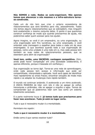 Nós SOMOS a rede. Redes se auto-organizam. Nós apenas
temos que alavancar a nós mesmos e a infra-estrutura torna-
se construída.

Cada um de nós tem que criar o próprio ecossistema de
relacionamentos que será benéfico para nós, pessoalmente. Todos
nós temos alguns relacionamentos que se sobrepõem, mas ninguém
terá exatamente o mesmo conjunto deles. O ponto é que queremos
construir confiança de modo que quando precisarmos de ajuda, nós
poderemos saber quem acessar para nos ajudar.

Agora imagine, se você é um empresário, ou uma organização, ou
uma organização sem fins lucrativos, ou uma corporação, e você
entender esta mensagem e espalhar para todos e cada um de seus
empregados. O que acontece quando toda a sua organização de
pessoas, como uma unidade é uma rede em si, mas cada pessoa tem
também as suas redes de relacionamentos pessoais, que se
estendem para além da organização?

Você tem, então, uma INCRÍVEL vantagem competitiva. (Sim,
ainda pode haver ‘competição’ em uma sociedade colaborativa, é
apenas diferente, porque é baseada em confiança.)

Sua organização se torna ágil. Torna-se uma rede de aprendizagem,
onde cada pessoa tem acesso à informação que pode ser
compartilhada, interpretada e aplicada. Você será capaz de identificar
mais rapidamente os sinais fracos; encontrar soluções de modo mais
rápido e se adaptar às mudanças mais rápido também.

O mundo vai continuar andando. E acelerando a um ritmo acelerado.
A ÚNICA MANEIRA de lidar com isto é não se apegar às velhas
hierarquias e pirâmides, não se apegar a orgulho e egos. Temos de
compreender que só poderemos lidar com isso como um sistema
totalmente conectado.

E a parte realmente louca é: já temos tudo que precisamos para
fazer isso acontecer. Tudo já está no lugar certo.

Tudo o que é necessário mudar é a mentalidade.

Permitam-me repetir:

Tudo o que é necessário mudar é a mentalidade.

Então como é que vamos resolver tudo?

                                 18
 