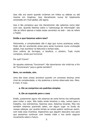 Isso não era assim quando vivíamos em tribos ou aldeias ou até
mesmo em Impérios. Isso literalmente nunca foi totalmente
conectado em nível global, até agora.

Isso é tão complexo que nós literalmente não sabemos como lidar
com isso. Quando falamos sobre a “sobrecarga de informação” isto
não se refere apenas a todas essas correntes na web – isto se refere
a TUDO.

Então o que fazemos sobre isso?

Felizmente, a complexidade não é algo que nunca aconteceu antes.
Pode não ter acontecido antes para seres humanos numa civilização
global, mas acontece na Natureza o tempo todo.
Uma colônia de formigas, a biosfera, o cérebro. Tudo muito
complexo, ainda que funcional.

Por quê? Como?

Se aqueles sistemas “funcionam” não deveríamos nós imitá-los a fim
de “funcionarem” para a gente também?

Bem, na verdade, sim.

Uma das duas coisas acontece quando um processo alcança certo
nível de complexidade, e nós podemos e temos observado isso. Mais.
E mais. E mais.

     a. Ele se comprime em padrões simples

     b. Ele se expande para o caos

Então, justamente agora nós estamos de certa forma nos esforçando
para evitar o caos. Nós todos ainda levamos a vida, vamos para o
trabalho, nos entretemos, fazemos sexo. Estamos levando. Mas nós
também estamos querendo saber, em algum lugar no fundo de
nossas cabeças, por quanto tempo as coisas podem continuar assim,
com toda essa incerteza. Esperamos que alguém descubra isso para
que possamos continuar com nossas vidas e nos sentir seguros
novamente sobre o futuro.
                                 5
 