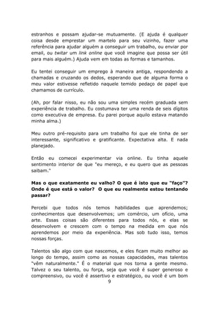 estranhos e possam ajudar-se mutuamente. (E ajuda é qualquer
coisa desde emprestar um martelo para seu vizinho, fazer uma
referência para ajudar alguém a conseguir um trabalho, ou enviar por
email, ou twitar um link online que você imagine que possa ser útil
para mais alguém.) Ajuda vem em todas as formas e tamanhos.

Eu tentei conseguir um emprego à maneira antiga, respondendo a
chamadas e cruzando os dedos, esperando que de alguma forma o
meu valor estivesse refletido naquele temido pedaço de papel que
chamamos de currículo.

(Ah, por falar nisso, eu não sou uma simples recém graduada sem
experiência de trabalho. Eu costumava ter uma renda de seis dígitos
como executiva de empresa. Eu parei porque aquilo estava matando
minha alma.)

Meu outro pré-requisito para um trabalho foi que ele tinha de ser
interessante, significativo e gratificante. Expectativa alta. E nada
planejado.

Então eu comecei experimentar via online. Eu tinha aquele
sentimento interior de que "eu mereço, e eu quero que as pessoas
saibam."

Mas o que exatamente eu valho? O que é isto que eu “faço”?
Onde é que está o valor? O que eu realmente estou tentando
passar?

Percebi que todos nós temos habilidades que aprendemos;
conhecimentos que desenvolvemos; um comércio, um ofício, uma
arte. Essas coisas são diferentes para todos nós, e elas se
desenvolvem e crescem com o tempo na medida em que nós
aprendemos por meio da experiência. Mas sob tudo isso, temos
nossas forças.

Talentos são algo com que nascemos, e eles ficam muito melhor ao
longo do tempo, assim como as nossas capacidades, mas talentos
"vêm naturalmente." É o material que nos torna a gente mesmo.
Talvez o seu talento, ou força, seja que você é super generoso e
compreensivo, ou você é assertivo e estratégico, ou você é um bom
                                 9
 