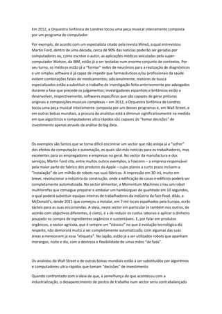 Em 2012, a Orquestra Sinfónica de Londres tocou uma peça musical inteiramente composta
por um programa de computador
Por exemplo, de acordo com um especialista citado pela revista Wired, a qual entrevistou
Martin Ford, dentro de uma década, cerca de 90% das notícias poderão ser geradas por
computadores ou, como escreve o autor, as aplicações médicas veiculadas pelo super-
computador Watson, da IBM, estão já a ser testadas num enorme conjunto de contextos. Por
seu turno, os médicos estão já a “formar” redes de neurónios para a realização de diagnósticos
e um simples software é já capaz de impedir que farmacêuticos e/ou profissionais da saúde
evitem combinações fatais de medicamentos; adicionalmente, motores de busca
especializados estão a substituir o trabalho de investigação feito anteriormente por advogados
durante a fase que precede os julgamentos; investigadores espanhóis e britânicos estão a
desenvolver, respectivamente, softwares específicos que são capazes de gerar pinturas
originais e composições musicais complexas – em 2012, a Orquestra Sinfónica de Londres
tocou uma peça musical inteiramente composta por um desses programas e, em Wall Street, e
em outras bolsas mundiais, a procura de analistas está a diminuir significativamente na medida
em que algoritmos e computadores ultra-rápidos são capazes de “tomar decisões” de
investimento apenas através da análise do big data.
Os exemplos são tantos que se torna difícil encontrar um sector que não esteja já a “sofrer”
dos efeitos da computação e automação, os quais são más notícias para os trabalhadores, mas
excelentes para os empregadores e empresas no geral. No sector da manufactura e dos
serviços, Martin Ford cita, entre muitos outros exemplos, a Foxconn – a empresa responsável
pela maior parte do fabrico dos produtos da Apple – cujos planos a curto prazo incluem a
“instalação” de um milhão de robots nas suas fábricas. A impressão em 3D irá, muito em
breve, revolucionar a indústria da construção, onde a edificação de casas e edifícios poderá ser
completamente automatizada. No sector alimentar, a Momentum Machines criou um robot
multitarefas que consegue preparar e embalar um hambúrguer de qualidade em 10 segundos,
o qual poderá substituir equipas inteiras de trabalhadores da indústria da fast-food. Aliás, a
McDonald’s, desde 2011 que começou a instalar, em 7 mil locais espalhados pela Europa, ecrãs
tácteis para as suas encomendas. A ideia, neste sector em particular (e também nos outros, de
acordo com objectivos diferentes, é claro), é a de reduzir os custos laborais e aplicar o dinheiro
poupado na compra de ingredientes orgânicos e sustentáveis. E, por falar em produtos
orgânicos, o sector agrícola, que é sempre um “clássico” no que à evolução tecnológica diz
respeito, não demorará muito a ser completamente automatizado, com algumas das suas
áreas a merecerem já essa “etiqueta”. No Japão, estão já a ser utilizados robots que apanham
morangos, noite e dia, com a destreza e flexibilidade de umas mãos “de fada”.
Os analistas de Wall Street e de outras bolsas mundiais estão a ser substituídos por algoritmos
e computadores ultra-rápidos que tomam “decisões” de investimento
Quando confrontado com a ideia de que, à semelhança do que aconteceu com a
industrialização, o desaparecimento de postos de trabalho num sector seria contrabalançado
 