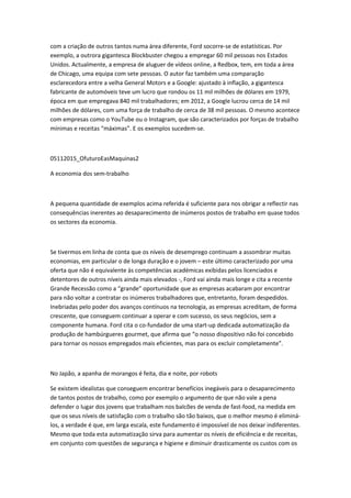 com a criação de outros tantos numa área diferente, Ford socorre-se de estatísticas. Por
exemplo, a outrora gigantesca Blockbuster chegou a empregar 60 mil pessoas nos Estados
Unidos. Actualmente, a empresa de aluguer de vídeos online, a Redbox, tem, em toda a área
de Chicago, uma equipa com sete pessoas. O autor faz também uma comparação
esclarecedora entre a velha General Motors e a Google: ajustado à inflação, a gigantesca
fabricante de automóveis teve um lucro que rondou os 11 mil milhões de dólares em 1979,
época em que empregava 840 mil trabalhadores; em 2012, a Google lucrou cerca de 14 mil
milhões de dólares, com uma força de trabalho de cerca de 38 mil pessoas. O mesmo acontece
com empresas como o YouTube ou o Instagram, que são caracterizados por forças de trabalho
mínimas e receitas “máximas”. E os exemplos sucedem-se.
05112015_OfuturoEasMaquinas2
A economia dos sem-trabalho
A pequena quantidade de exemplos acima referida é suficiente para nos obrigar a reflectir nas
consequências inerentes ao desaparecimento de inúmeros postos de trabalho em quase todos
os sectores da economia.
Se tivermos em linha de conta que os níveis de desemprego continuam a assombrar muitas
economias, em particular o de longa duração e o jovem – este último caracterizado por uma
oferta que não é equivalente às competências académicas exibidas pelos licenciados e
detentores de outros níveis ainda mais elevados -, Ford vai ainda mais longe e cita a recente
Grande Recessão como a “grande” oportunidade que as empresas acabaram por encontrar
para não voltar a contratar os inúmeros trabalhadores que, entretanto, foram despedidos.
Inebriadas pelo poder dos avanços contínuos na tecnologia, as empresas acreditam, de forma
crescente, que conseguem continuar a operar e com sucesso, os seus negócios, sem a
componente humana. Ford cita o co-fundador de uma start-up dedicada automatização da
produção de hambúrgueres gourmet, que afirma que “o nosso dispositivo não foi concebido
para tornar os nossos empregados mais eficientes, mas para os excluir completamente”.
No Japão, a apanha de morangos é feita, dia e noite, por robots
Se existem idealistas que conseguem encontrar benefícios inegáveis para o desaparecimento
de tantos postos de trabalho, como por exemplo o argumento de que não vale a pena
defender o lugar dos jovens que trabalham nos balcões de venda de fast-food, na medida em
que os seus níveis de satisfação com o trabalho são tão baixos, que o melhor mesmo é eliminá-
los, a verdade é que, em larga escala, este fundamento é impossível de nos deixar indiferentes.
Mesmo que toda esta automatização sirva para aumentar os níveis de eficiência e de receitas,
em conjunto com questões de segurança e higiene e diminuir drasticamente os custos com os
 