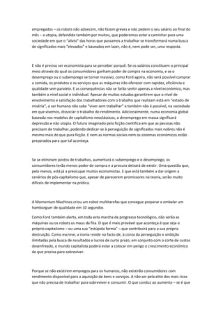 empregados – os robots não adoecem, não fazem greves e não pedem o seu salário ao final do
mês – a utopia, defendida também por muitos, que poderemos estar a caminhar para uma
sociedade em que o “alívio” das horas que passamos a trabalhar se transformará numa busca
de significados mais “elevados” e baseados em lazer, não é, nem pode ser, uma resposta.
E não é preciso ser economista para se perceber porquê. Se os salários constituem o principal
meio através do qual os consumidores ganham poder de compra na economia, e se o
desemprego ou o subemprego se tornar massivo, como Ford agoira, não será possível comprar
a comida, os produtos e os serviços que as máquinas irão oferecer com rapidez, eficiência e
qualidade sem paralelo. E as consequências não se farão sentir apenas a nível económico, mas
também a nível social e individual. Apesar de muitos estudos garantirem que o nível de
envolvimento e satisfação dos trabalhadores com o trabalho que realizam está em “estado de
miséria”, o ser humano não sabe “viver sem trabalhar” e também não é possível, na sociedade
em que vivemos, dissociar o trabalho do rendimento. Adicionalmente, numa economia global
baseada nos modelos de capitalismo neoclássicos, o desemprego em massa significará
depressão e não utopia. O futuro imaginado pela ficção científica em que as pessoas não
precisam de trabalhar, podendo dedicar-se à perseguição de significados mais nobres não é
mesmo mais do que pura ficção. E nem as normas sociais nem os sistemas económicos estão
preparados para que tal aconteça.
Se se eliminam postos de trabalhos, aumentará o subemprego e o desemprego, os
consumidores terão menos poder de compra e a procura deixará de existir. Uma questão que,
pelo menos, está já a preocupar muitos economistas. E que está também a dar origem a
cenários de pós-capitalismo que, apesar de parecerem promissores na teoria, serão muito
difíceis de implementar na prática.
A Momentum Machines criou um robot multitarefas que consegue preparar e embalar um
hambúrguer de qualidade em 10 segundos
Como Ford também alerta, em toda esta marcha de progresso tecnológico, não serão as
máquinas ou os robots os maus da fita. O que é mais provável que aconteça é que seja o
próprio capitalismo – ou uma sua “estúpida forma” – que contribuirá para a sua própria
destruição. Como escreve, a ironia reside no facto de, à conta da perseguição e ambição
ilimitadas pela busca de resultados e lucros de curto prazo, em conjunto com o corte de custos
desenfreado, o mundo capitalista poderá estar a colocar em perigo o crescimento económico
de que precisa para sobreviver.
Porque se não existirem empregos para os humanos, não existirão consumidores com
rendimento disponível para a aquisição de bens e serviços. A não ser pela elite dos mais ricos
que não precisa de trabalhar para sobreviver e consumir. O que conduz ao aumento – se é que
 