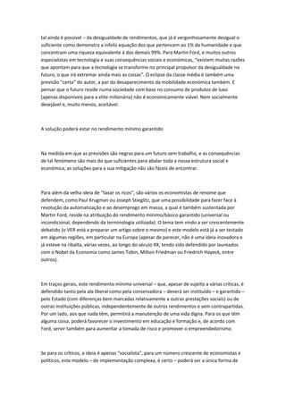 tal ainda é possível – da desigualdade de rendimentos, que já é vergonhosamente desigual o
suficiente como demonstra a infeliz equação dos que pertencem ao 1% da humanidade e que
concentram uma riqueza equivalente à dos demais 99%. Para Martin Ford, e muitos outros
especialistas em tecnologia e suas consequências sociais e económicas, “existem muitas razões
que apontam para que a tecnologia se transforme no principal propulsor da desigualdade no
futuro, o que irá extremar ainda mais as coisas”. O eclipse da classe média é também uma
previsão “certa” do autor, a par do desaparecimento da mobilidade económica também. E
pensar que o futuro reside numa sociedade com base no consumo de produtos de luxo
(apenas disponíveis para a elite milionária) não é economicamente viável. Nem socialmente
desejável e, muito menos, aceitável.
A solução poderá estar no rendimento mínimo garantido
Na medida em que as previsões são negras para um futuro sem trabalho, e as consequências
de tal fenómeno são mais do que suficientes para abalar toda a nossa estrutura social e
económica, as soluções para a sua mitigação não são fáceis de encontrar.
Para além da velha ideia de “taxar os ricos”, são vários os economistas de renome que
defendem, como Paul Krugman ou Joseph Stieglitz, que uma possibilidade para fazer face à
revolução da automatização e ao desemprego em massa, a qual é também sustentada por
Martin Ford, reside na atribuição do rendimento mínimo/básico garantido (universal ou
incondicional, dependendo da terminologia utilizada). O tema tem vindo a ser crescentemente
debatido (o VER está a preparar um artigo sobre o mesmo) e este modelo está já a ser testado
em algumas regiões, em particular na Europa (apesar de parecer, não é uma ideia inovadora e
já esteve na ribalta, várias vezes, ao longo do século XX, tendo sido defendido por laureados
com o Nobel da Economia como James Tobin, Milton Friedman ou Friedrich Hayeck, entre
outros).
Em traços gerais, este rendimento mínimo universal – que, apesar de sujeito a várias críticas, é
defendido tanto pela ala liberal como pela conservadora – deverá ser instituído – e garantido –
pelo Estado (com diferenças bem marcadas relativamente a outras prestações sociais) ou de
outras instituições públicas, independentemente de outros rendimentos e sem contrapartidas.
Por um lado, aos que nada têm, permitirá a manutenção de uma vida digna. Para os que têm
alguma coisa, poderá favorecer o investimento em educação e formação e, de acordo com
Ford, servir também para aumentar a tomada de risco e promover o empreendedorismo.
Se para os críticos, a ideia é apenas “socialista”, para um número crescente de economistas e
políticos, este modelo – de implementação complexa, é certo – poderá ser a única forma de
 