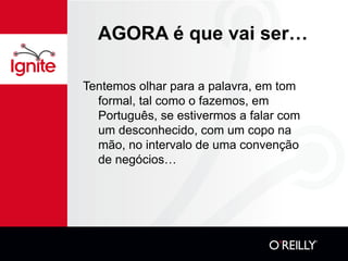 AGORA é que vai ser… Tentemos olhar para a palavra, em tom formal, tal como o fazemos, em Português, se estivermos a falar com um desconhecido, com um copo na mão, no intervalo de uma convenção de negócios… 