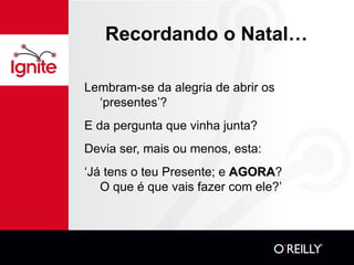 Recordando o Natal… Lembram-se da alegria de abrir os ‘presentes’? E da pergunta que vinha junta? Devia ser, mais ou menos, esta: ‘ Já tens o teu Presente; e  AGORA ?  O que é que vais fazer com ele?’ 