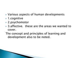  Various aspects of human developments
 1.cognitive
 2.psychomotor
 3.affective. these are the areas we wanted to
cover.
The concept and principles of learning and
development also to be noted.
 