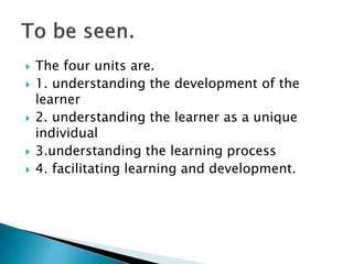  The four units are.
 1. understanding the development of the
learner
 2. understanding the learner as a unique
individual
 3.understanding the learning process
 4. facilitating learning and development.
 