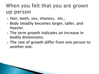  Hair, teeth, sex, shyness, etc.,
 Body steadily becomes larger, taller, and
heavier.
 The term growth indicates an increase in
bodily dimensions.
 The rate of growth differ from one person to
another one.
 