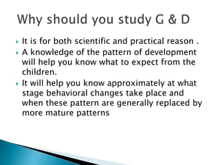  It is for both scientific and practical reason .
 A knowledge of the pattern of development
will help you know what to expect from the
children.
 It will help you know approximately at what
stage behavioral changes take place and
when these pattern are generally replaced by
more mature patterns
 