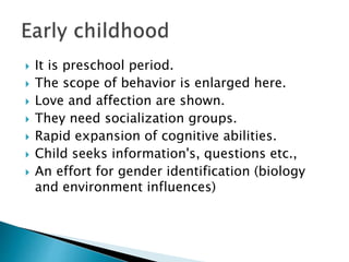  It is preschool period.
 The scope of behavior is enlarged here.
 Love and affection are shown.
 They need socialization groups.
 Rapid expansion of cognitive abilities.
 Child seeks information's, questions etc.,
 An effort for gender identification (biology
and environment influences)
 