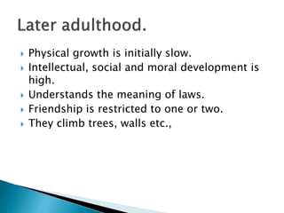  Physical growth is initially slow.
 Intellectual, social and moral development is
high.
 Understands the meaning of laws.
 Friendship is restricted to one or two.
 They climb trees, walls etc.,
 