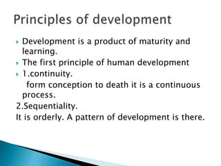  Development is a product of maturity and
learning.
 The first principle of human development
 1.continuity.
form conception to death it is a continuous
process.
2.Sequentiality.
It is orderly. A pattern of development is there.
 