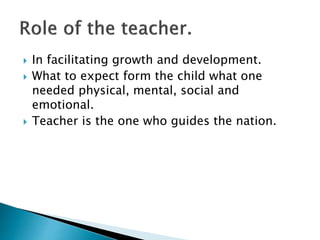  In facilitating growth and development.
 What to expect form the child what one
needed physical, mental, social and
emotional.
 Teacher is the one who guides the nation.
 