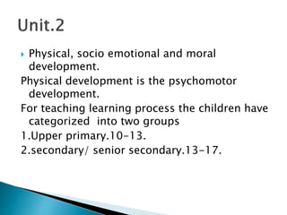  Physical, socio emotional and moral
development.
Physical development is the psychomotor
development.
For teaching learning process the children have
categorized into two groups
1.Upper primary.10-13.
2.secondary/ senior secondary.13-17.
 