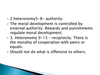  2.heteronomy5-8- authority.
 The moral development is controlled by
external authority. Rewards and punishments
regulate moral development.
 3. Heteronomy 9-13 – reciprocity. There is
the morality of cooperation with peers or
equals.
 Should not do what is offensive to others.
 