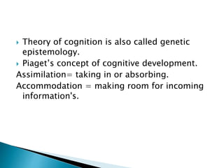 Theory of cognition is also called genetic
epistemology.
 Piaget’s concept of cognitive development.
Assimilation= taking in or absorbing.
Accommodation = making room for incoming
information's.
 