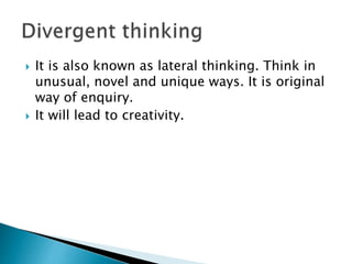  It is also known as lateral thinking. Think in
unusual, novel and unique ways. It is original
way of enquiry.
 It will lead to creativity.
 